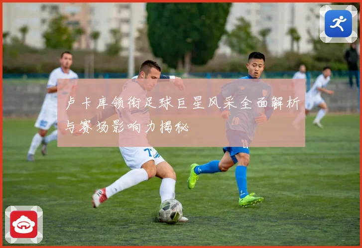 卢卡库领衔足球巨星风采全面解析与赛场影响力揭秘