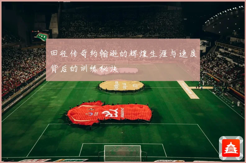 田径传奇约翰逊的辉煌生涯与速度背后的训练秘诀