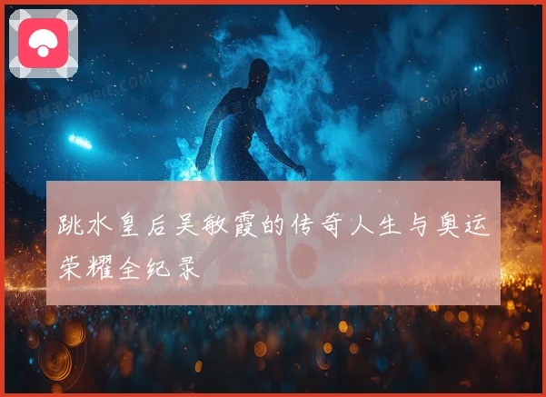 跳水皇后吴敏霞的传奇人生与奥运荣耀全纪录