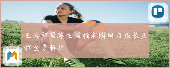 王治郅篮球生涯精彩瞬间与成长历程全景解析