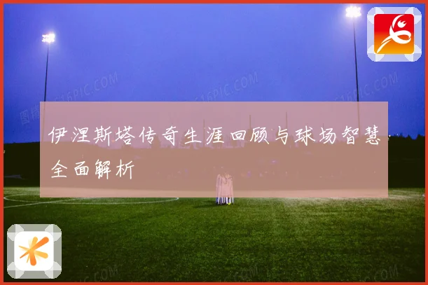 伊涅斯塔传奇生涯回顾与球场智慧全面解析