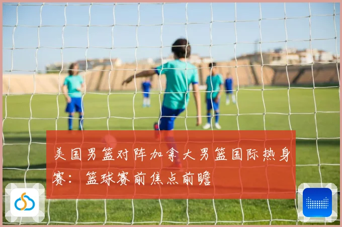 美国男篮对阵加拿大男篮国际热身赛：篮球赛前焦点前瞻