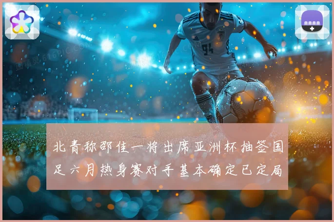 北青称邵佳一将出席亚洲杯抽签国足六月热身赛对手基本确定已定局战术观察
