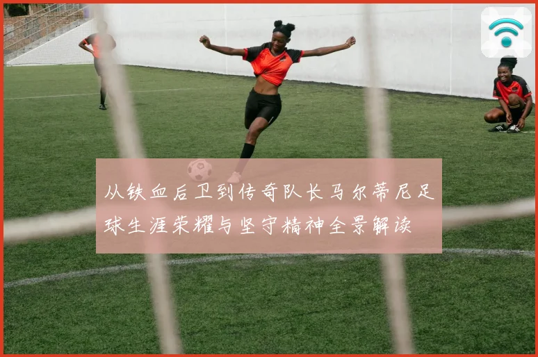 从铁血后卫到传奇队长马尔蒂尼足球生涯荣耀与坚守精神全景解读