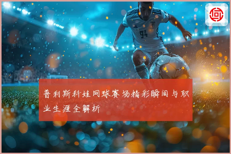 普利斯科娃网球赛场精彩瞬间与职业生涯全解析