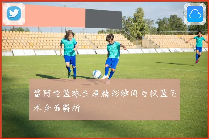 雷阿伦篮球生涯精彩瞬间与投篮艺术全面解析