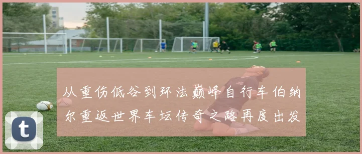 从重伤低谷到环法巅峰自行车伯纳尔重返世界车坛传奇之路再度出发