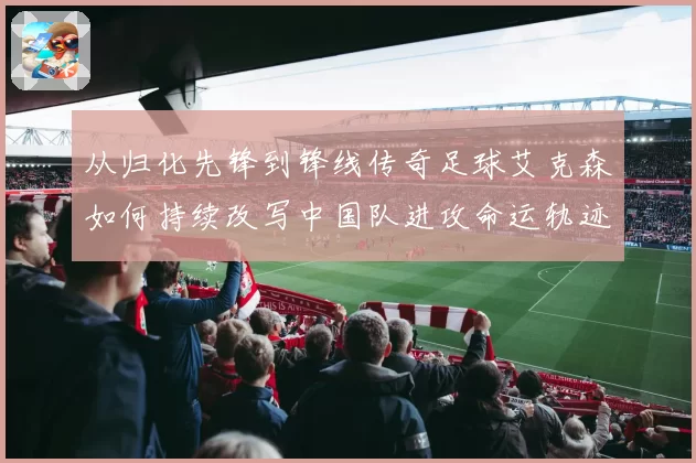 从归化先锋到锋线传奇足球艾克森如何持续改写中国队进攻命运轨迹