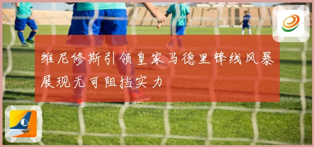 维尼修斯引领皇家马德里锋线风暴展现无可阻挡实力
