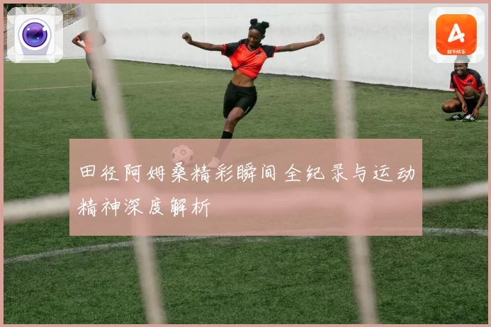 田径阿姆桑精彩瞬间全纪录与运动精神深度解析