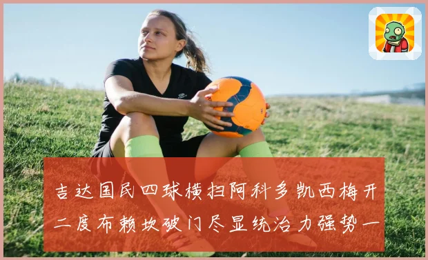 吉达国民四球横扫阿科多凯西梅开二度布赖坎破门尽显统治力强势一数据研判