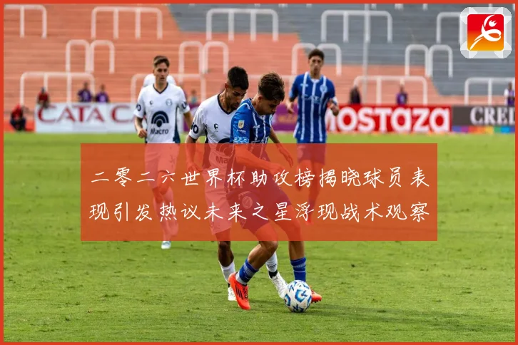 二零二六世界杯助攻榜揭晓球员表现引发热议未来之星浮现战术观察