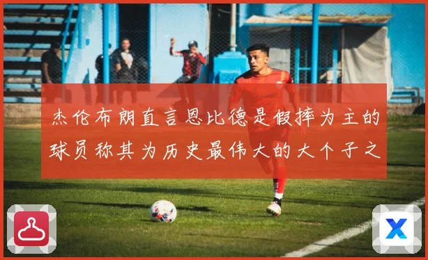 杰伦布朗直言恩比德是假摔为主的球员称其为历史最伟大的大个子之赛场复盘