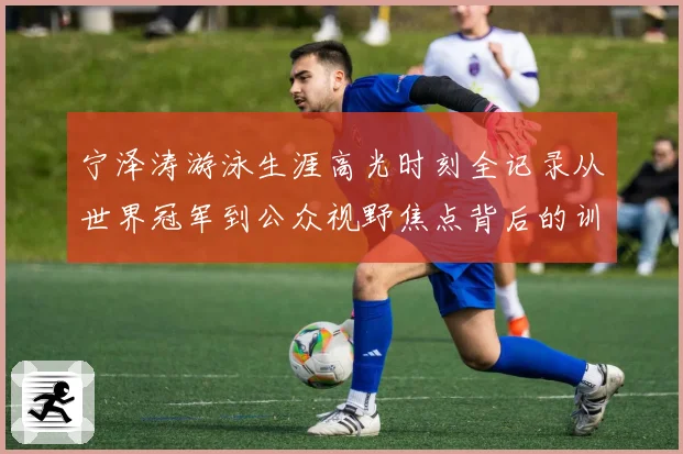 宁泽涛游泳生涯高光时刻全记录从世界冠军到公众视野焦点背后的训练秘诀与成长历程