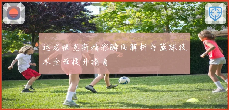 达龙福克斯精彩瞬间解析与篮球技术全面提升指南
