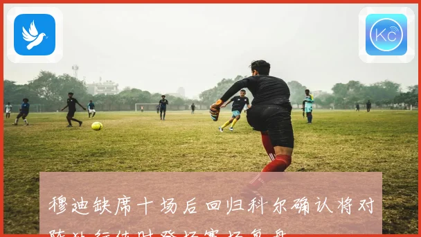 穆迪缺席十场后回归科尔确认将对阵独行侠时登场赛场复盘