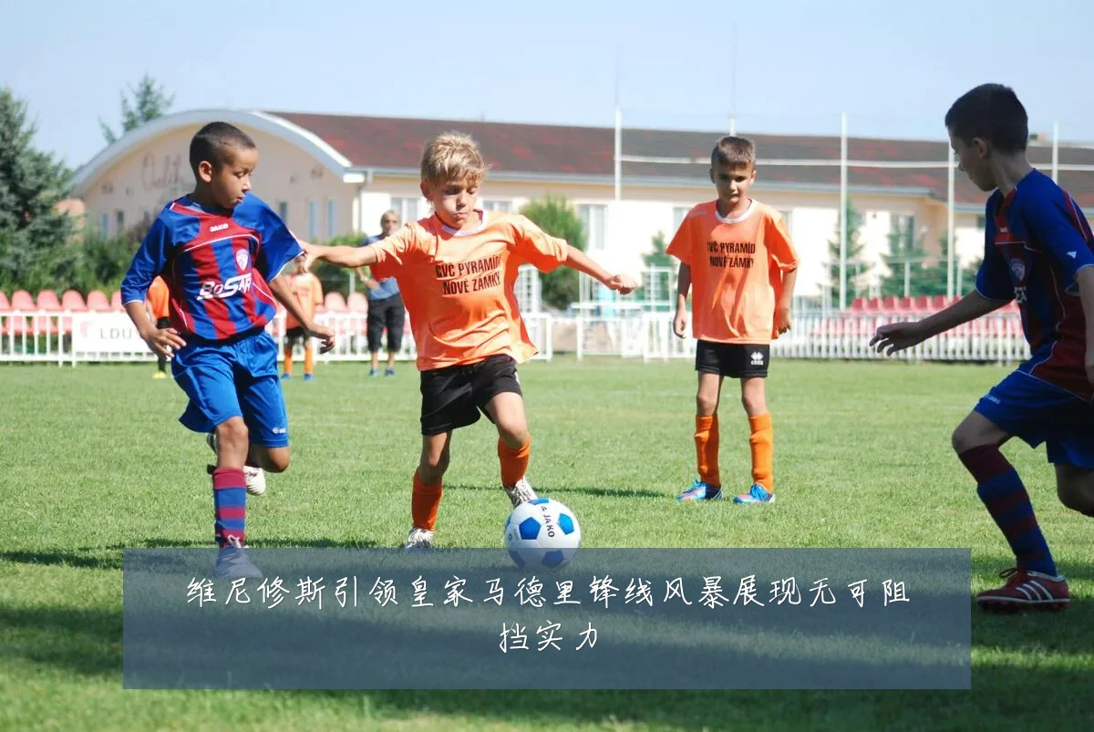 维尼修斯引领皇家马德里锋线风暴展现无可阻挡实力