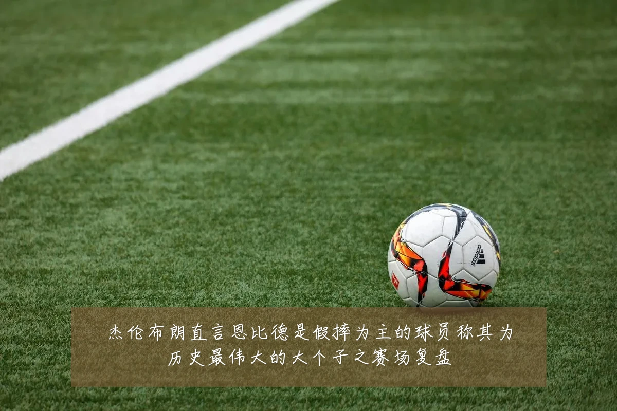 杰伦布朗直言恩比德是假摔为主的球员称其为历史最伟大的大个子之赛场复盘
