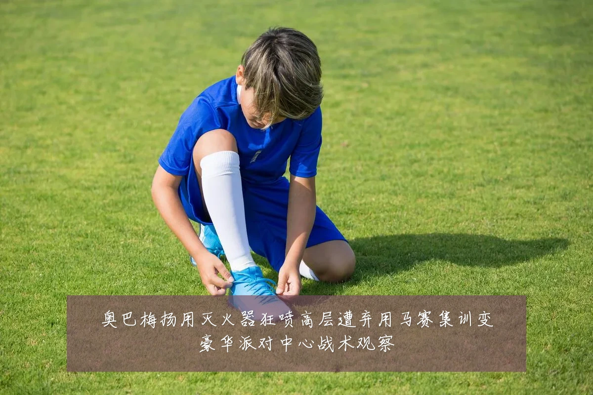 奥巴梅扬用灭火器狂喷高层遭弃用马赛集训变豪华派对中心战术观察